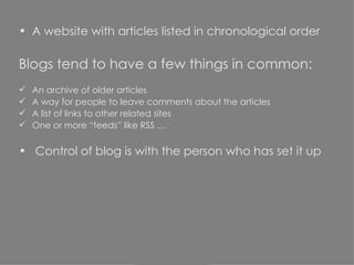 A website with articles listed in chronological order Blogs tend to have a few things in common: An archive of older articles A way for people to leave comments about the articles A list of links to other related sites One or more “feeds” like RSS … Control of blog is with the person who has set it up 