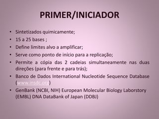 PRIMER/INICIADOR 
• Sintetizados quimicamente; 
• 15 a 25 bases ; 
• Define limites alvo a amplificar; 
• Serve como ponto de início para a replicação; 
• Permite a cópia das 2 cadeias simultaneamente nas duas 
direções (para frente e para trás); 
• Banco de Dados International Nucleotide Sequence Database 
(www.insdc.org) 
• GenBank (NCBI, NIH) European Molecular Biology Laborstory 
(EMBL) DNA DataBank of Japan (DDBJ) 
 
