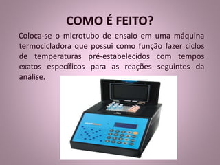 COMO É FEITO? 
Coloca-se o microtubo de ensaio em uma máquina 
termocicladora que possui como função fazer ciclos 
de temperaturas pré-estabelecidos com tempos 
exatos específicos para as reações seguintes da 
análise. 
 