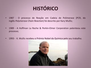 HISTÓRICO 
• 1987 - O processo de Reação em Cadeia de Polimerase (PCR, do 
inglês Polymerase Chain Reaction) foi descrito por Kary Mullis; 
• 1989 - A Hoffman La Roche & Perkin-Elmer Corporation patenteou este 
processo; 
• 1993 - K. Mullis recebeu o Prémio Nobel da Química pelo seu trabalho. 
 