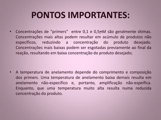 PONTOS IMPORTANTES: 
• Concentrações de “primers” entre 0,1 e 0,5ϻM são geralmente ótimas. 
Concentrações mais altas podem resultar em acúmulo de produtos não 
específicos, reduzindo a concentração do produto desejado. 
Concentrações mais baixas podem ser esgotadas previamente ao final da 
reação, resultando em baixa concentração do produto desejado; 
• A temperatura de anelamento depende do comprimento e composição 
dos primers. Uma temperatura de anelamento baixa demais resulta em 
anelamento não-específico e, portanto, amplificação não-espeífica. 
Enquanto, que uma temperatura muito alta resulta numa reduzida 
concentração do produto. 
 