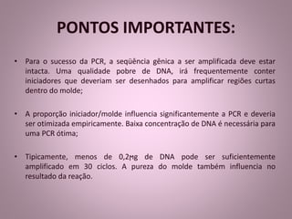PONTOS IMPORTANTES: 
• Para o sucesso da PCR, a seqüência gênica a ser amplificada deve estar 
intacta. Uma qualidade pobre de DNA, irá frequentemente conter 
iniciadores que deveriam ser desenhados para amplificar regiões curtas 
dentro do molde; 
• A proporção iniciador/molde influencia significantemente a PCR e deveria 
ser otimizada empiricamente. Baixa concentração de DNA é necessária para 
uma PCR ótima; 
• Tipicamente, menos de 0,2ϻg de DNA pode ser suficientemente 
amplificado em 30 ciclos. A pureza do molde também influencia no 
resultado da reação. 
 