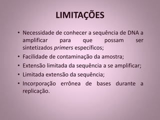 LIMITAÇÕES 
• Necessidade de conhecer a sequência de DNA a 
amplificar para que possam ser 
sintetizados primers específicos; 
• Facilidade de contaminação da amostra; 
• Extensão limitada da sequência a se amplificar; 
• Limitada extensão da sequência; 
• Incorporação errônea de bases durante a 
replicação. 
 