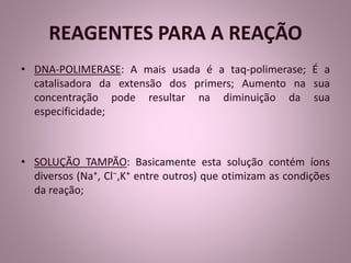 REAGENTES PARA A REAÇÃO 
• DNA-POLIMERASE: A mais usada é a taq-polimerase; É a 
catalisadora da extensão dos primers; Aumento na sua 
concentração pode resultar na diminuição da sua 
especificidade; 
• SOLUÇÃO TAMPÃO: Basicamente esta solução contém íons 
diversos (Na⁺, Cl⁻,K⁺ entre outros) que otimizam as condições 
da reação; 
 