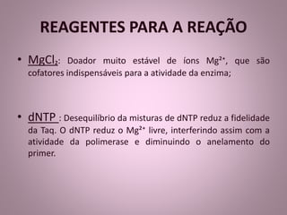 REAGENTES PARA A REAÇÃO 
• MgCl₂: Doador muito estável de íons Mg²⁺, que são 
cofatores indispensáveis para a atividade da enzima; 
• dNTP : Desequilíbrio da misturas de dNTP reduz a fidelidade 
da Taq. O dNTP reduz o Mg²⁺ livre, interferindo assim com a 
atividade da polimerase e diminuindo o anelamento do 
primer. 
 