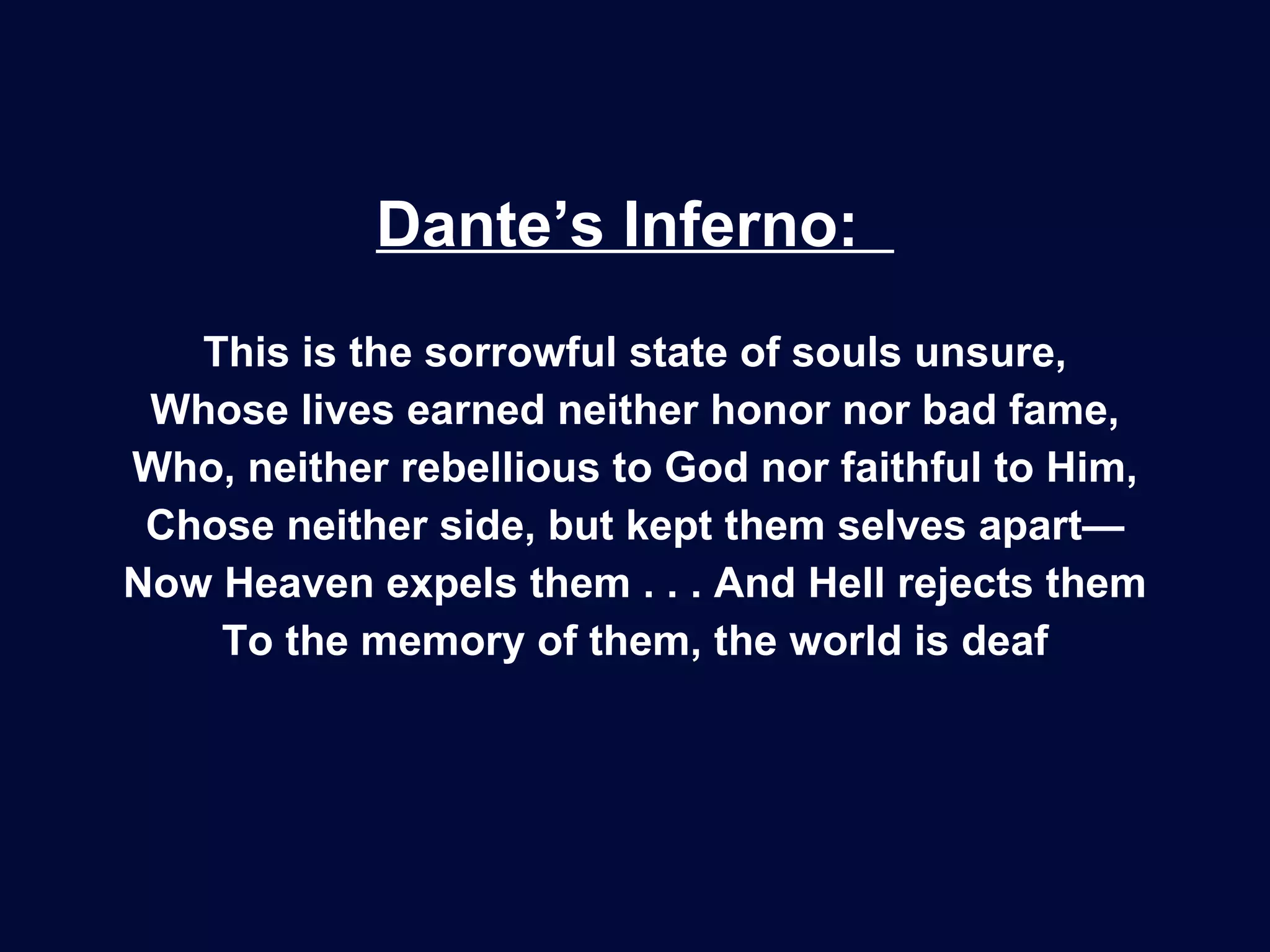 Dante’s Inferno:  This is the sorrowful state of souls unsure, Whose lives earned neither honor nor bad fame, Who, neither rebellious to God nor faithful to Him, Chose neither side, but kept them selves apart— Now Heaven expels them . . . And Hell rejects them To the memory of them, the world is deaf 