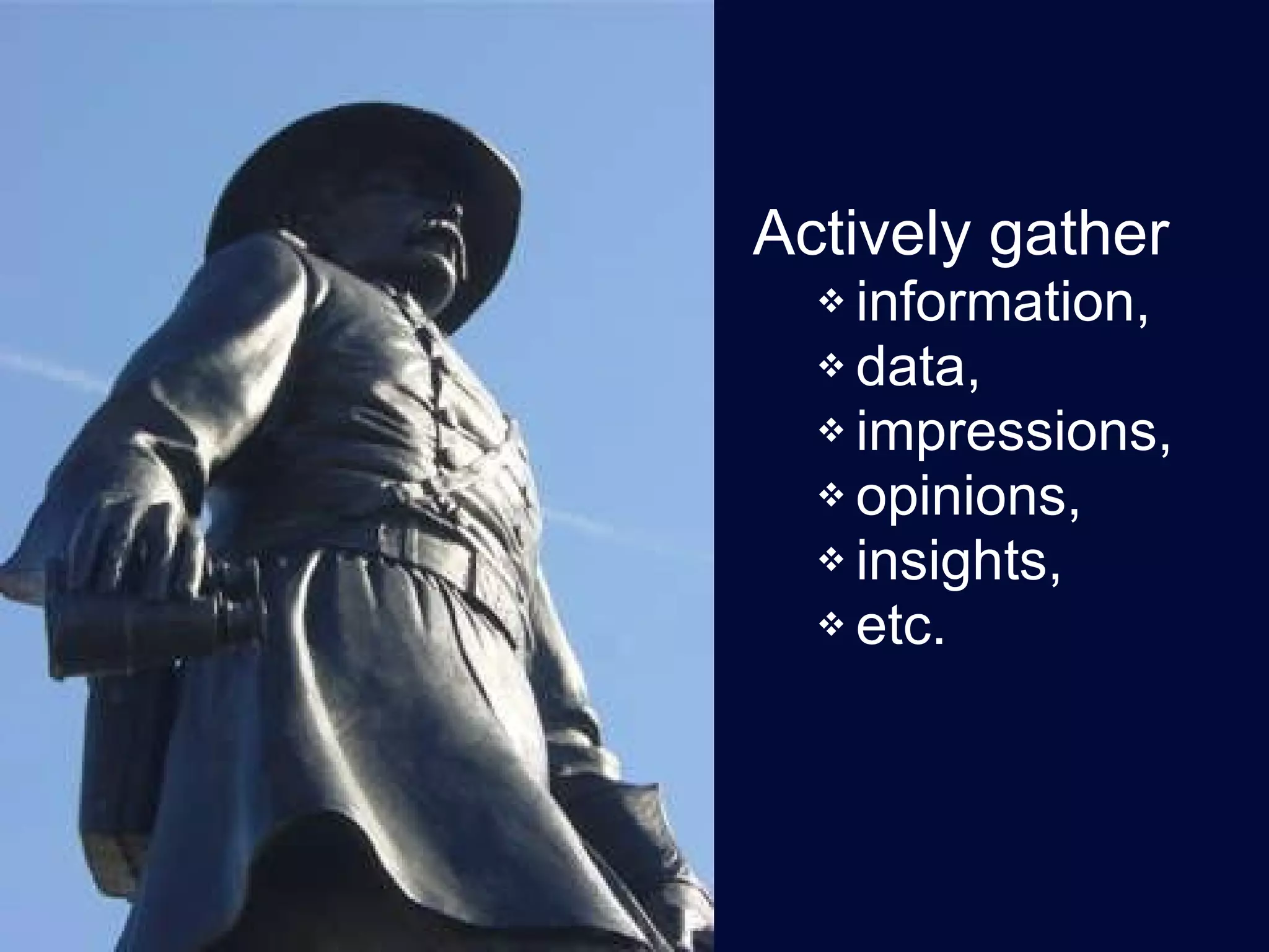 Actively gather  information,  data,  impressions,  opinions,  insights,  etc.  