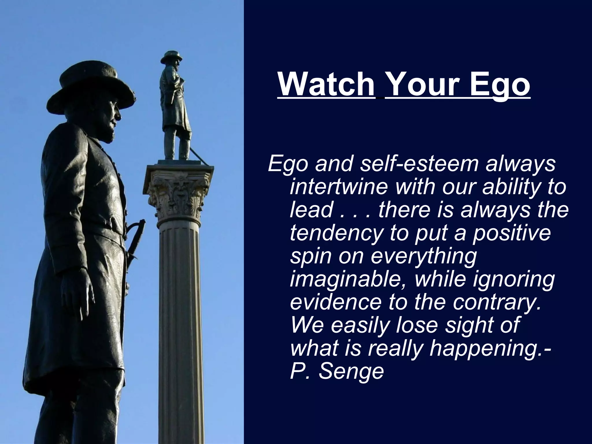 Watch   Your Ego Ego and self-esteem always intertwine with our ability to lead . . . there is always the tendency to put a positive spin on everything imaginable, while ignoring evidence to the contrary.  We easily lose sight of what is really happening.-P. Senge 