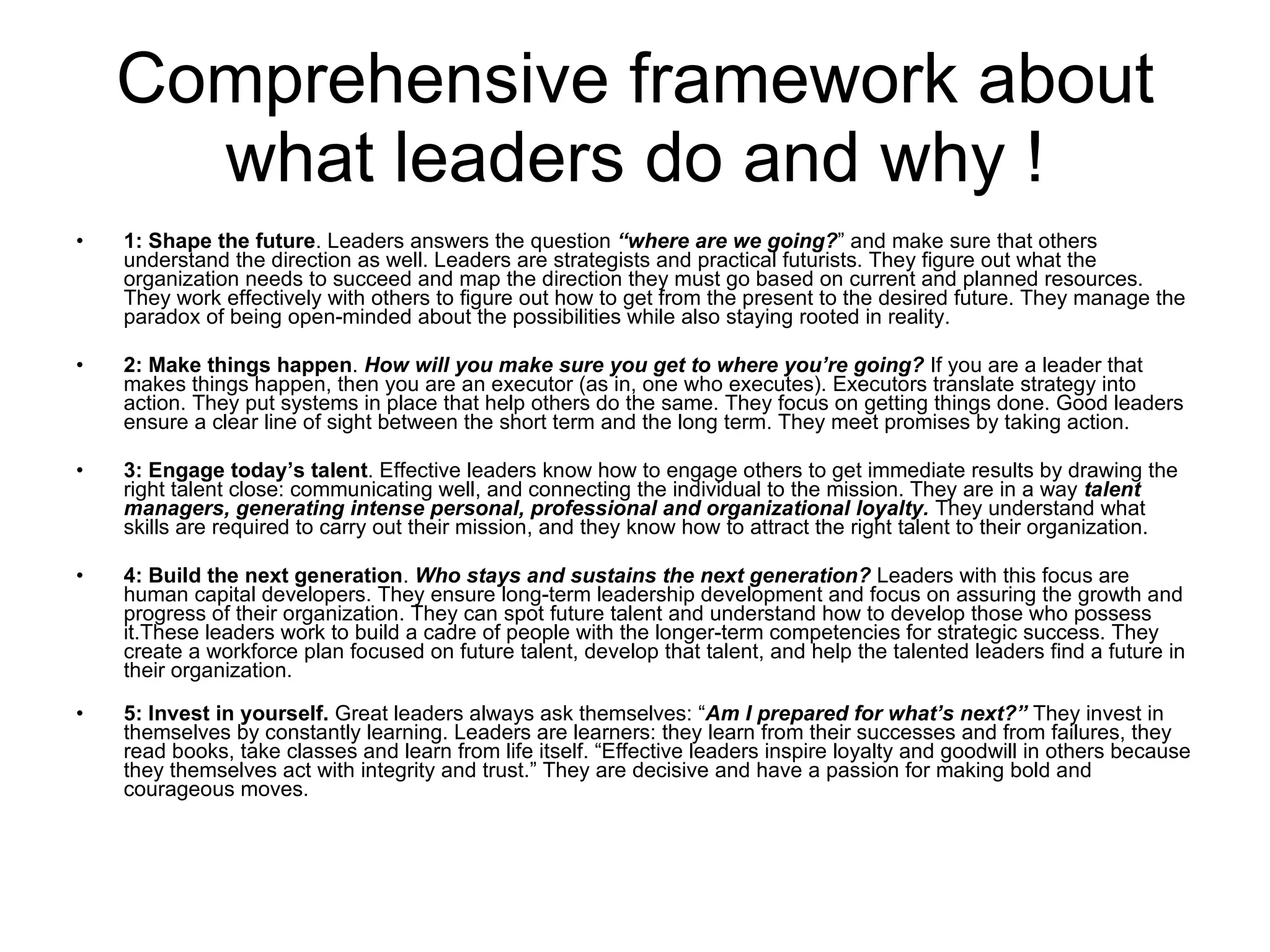 Comprehensive framework about what leaders do and why ! 1: Shape the future . Leaders answers the question  “where are we going? ” and make sure that others understand the direction as well. Leaders are strategists and practical futurists. They figure out what the organization needs to succeed and map the direction they must go based on current and planned resources. They work effectively with others to figure out how to get from the present to the desired future. They manage the paradox of being open-minded about the possibilities while also staying rooted in reality. 2: Make things happen .  How will you make sure you get to where you’re going?  If you are a leader that makes things happen, then you are an executor (as in, one who executes). Executors translate strategy into action. They put systems in place that help others do the same. They focus on getting things done. Good leaders ensure a clear line of sight between the short term and the long term. They meet promises by taking action. 3: Engage today’s talent . Effective leaders know how to engage others to get immediate results by drawing the right talent close: communicating well, and connecting the individual to the mission. They are in a way  talent managers, generating intense personal, professional and organizational loyalty.  They understand what skills are required to carry out their mission, and they know how to attract the right talent to their organization. 4: Build the next generation .  Who stays and sustains the next generation?  Leaders with this focus are human capital developers. They ensure long-term leadership development and focus on assuring the growth and progress of their organization. They can spot future talent and understand how to develop those who possess it.These leaders work to build a cadre of people with the longer-term competencies for strategic success. They create a workforce plan focused on future talent, develop that talent, and help the talented leaders find a future in their organization. 5: Invest in yourself.  Great leaders always ask themselves: “ Am I prepared for what’s next?”  They invest in themselves by constantly learning. Leaders are learners: they learn from their successes and from failures, they read books, take classes and learn from life itself. “Effective leaders inspire loyalty and goodwill in others because they themselves act with integrity and trust.” They are decisive and have a passion for making bold and courageous moves. 