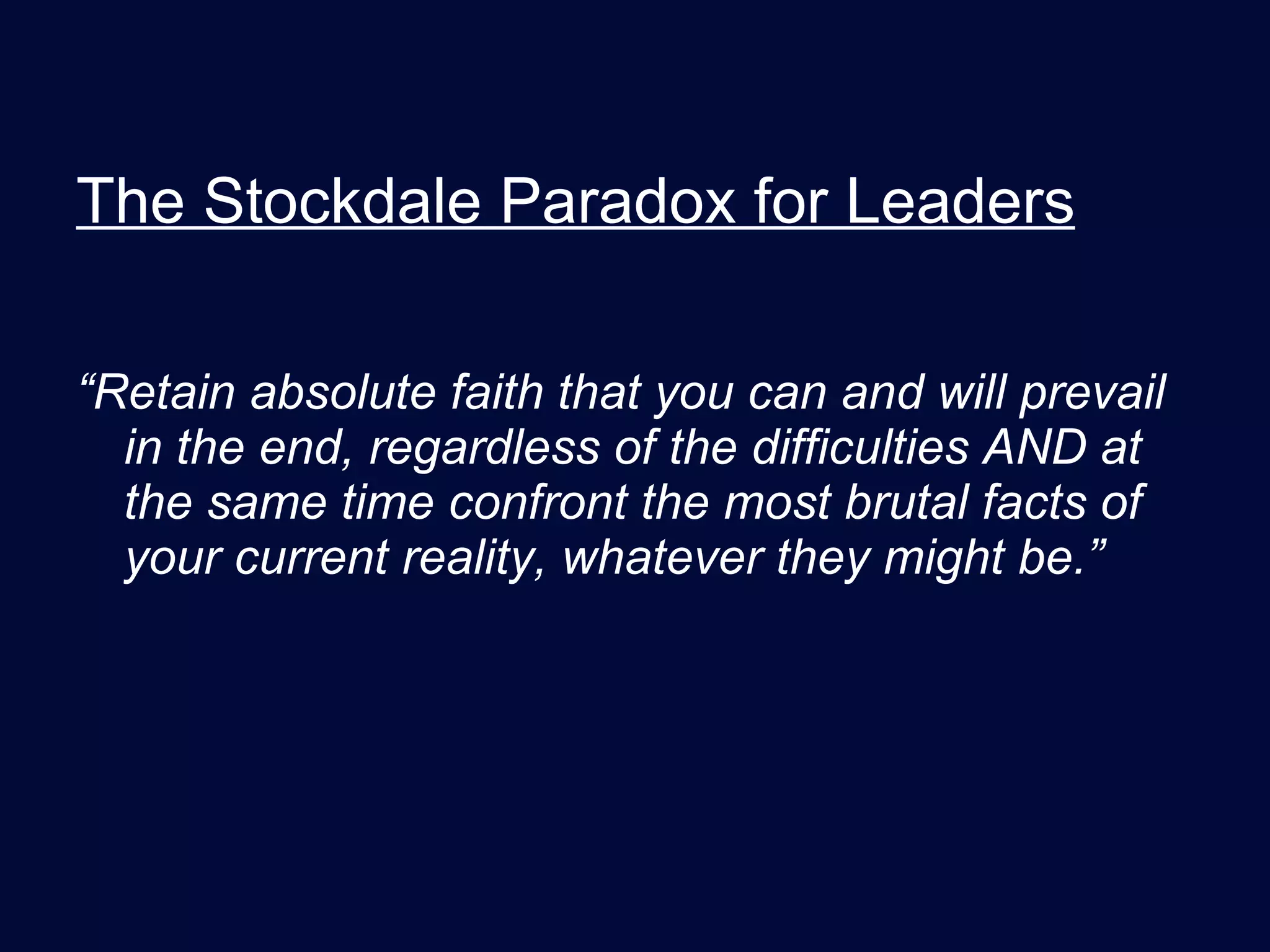 The Stockdale Paradox for Leaders “ Retain absolute faith that you can and will prevail in the end, regardless of the difficulties AND at the same time confront the most brutal facts of your current reality, whatever they might be.” 