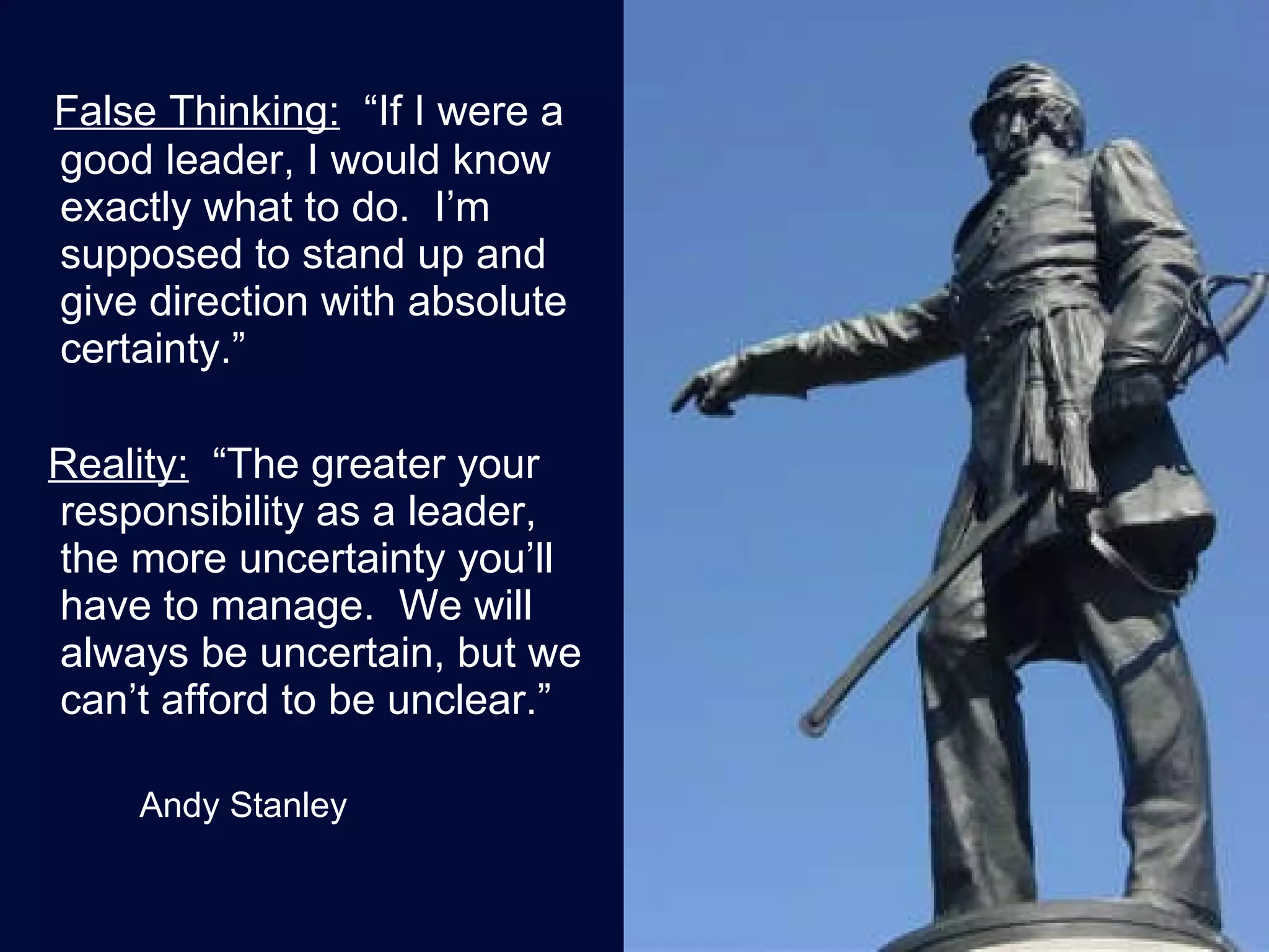 False Thinking:   “If I were a good leader, I would know exactly what to do.  I’m supposed to stand up and give direction with absolute certainty.” Reality:   “The greater your responsibility as a leader, the more uncertainty you’ll have to manage.  We will always be uncertain, but we can’t afford to be unclear.” Andy Stanley 