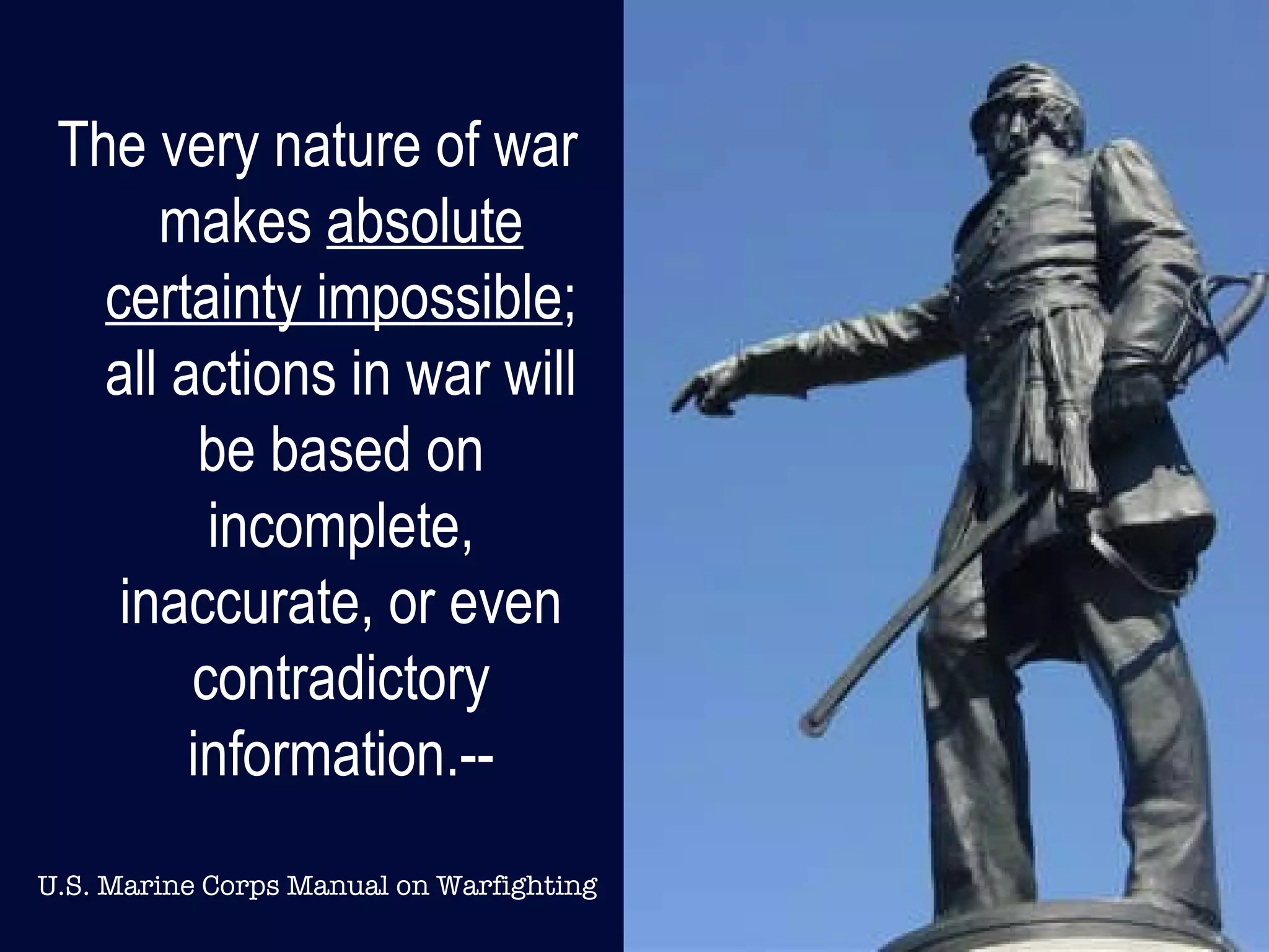 The very nature of war makes  absolute certainty impossible ; all actions in war will be based on incomplete, inaccurate, or even contradictory information.-- U.S. Marine Corps Manual on Warfighting 