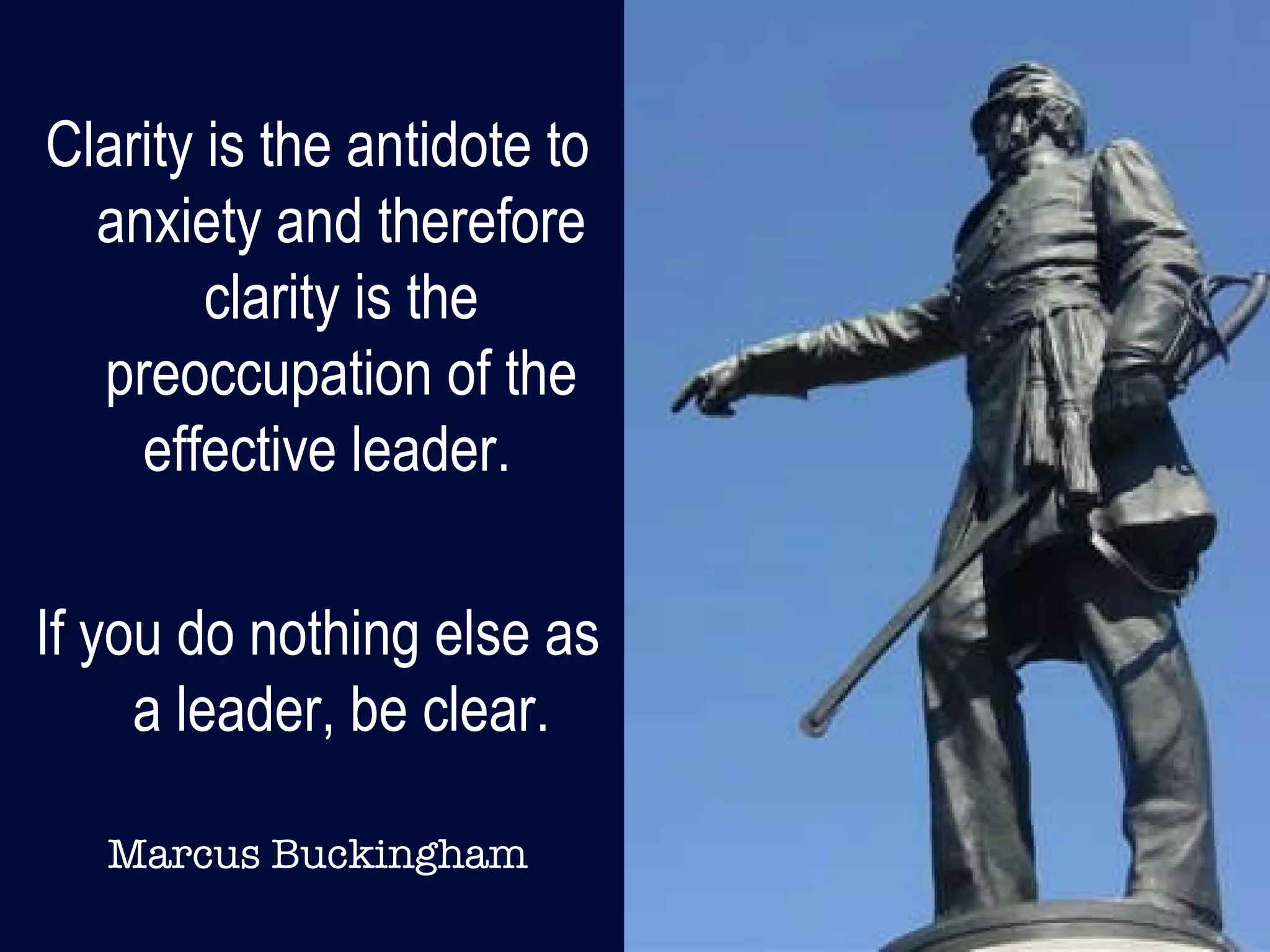 Clarity is the antidote to anxiety and therefore clarity is the preoccupation of the effective leader.  If you do nothing else as a leader, be clear. Marcus Buckingham 