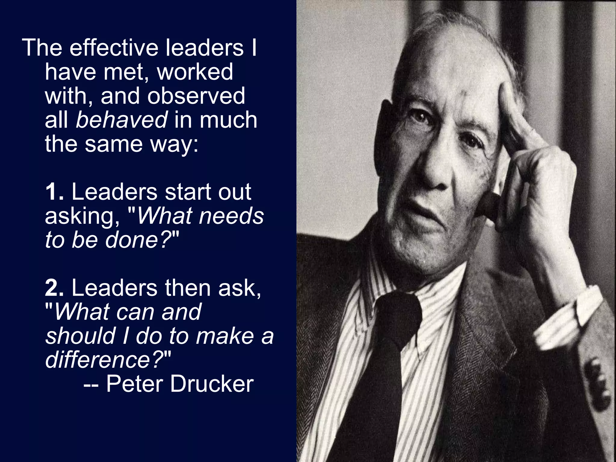 The effective leaders I have met, worked with, and observed all  behaved  in much the same way: 1.  Leaders start out asking, " What needs to be done? "  2.  Leaders then ask, " What can and should I do to make a difference? "  -- Peter Drucker 