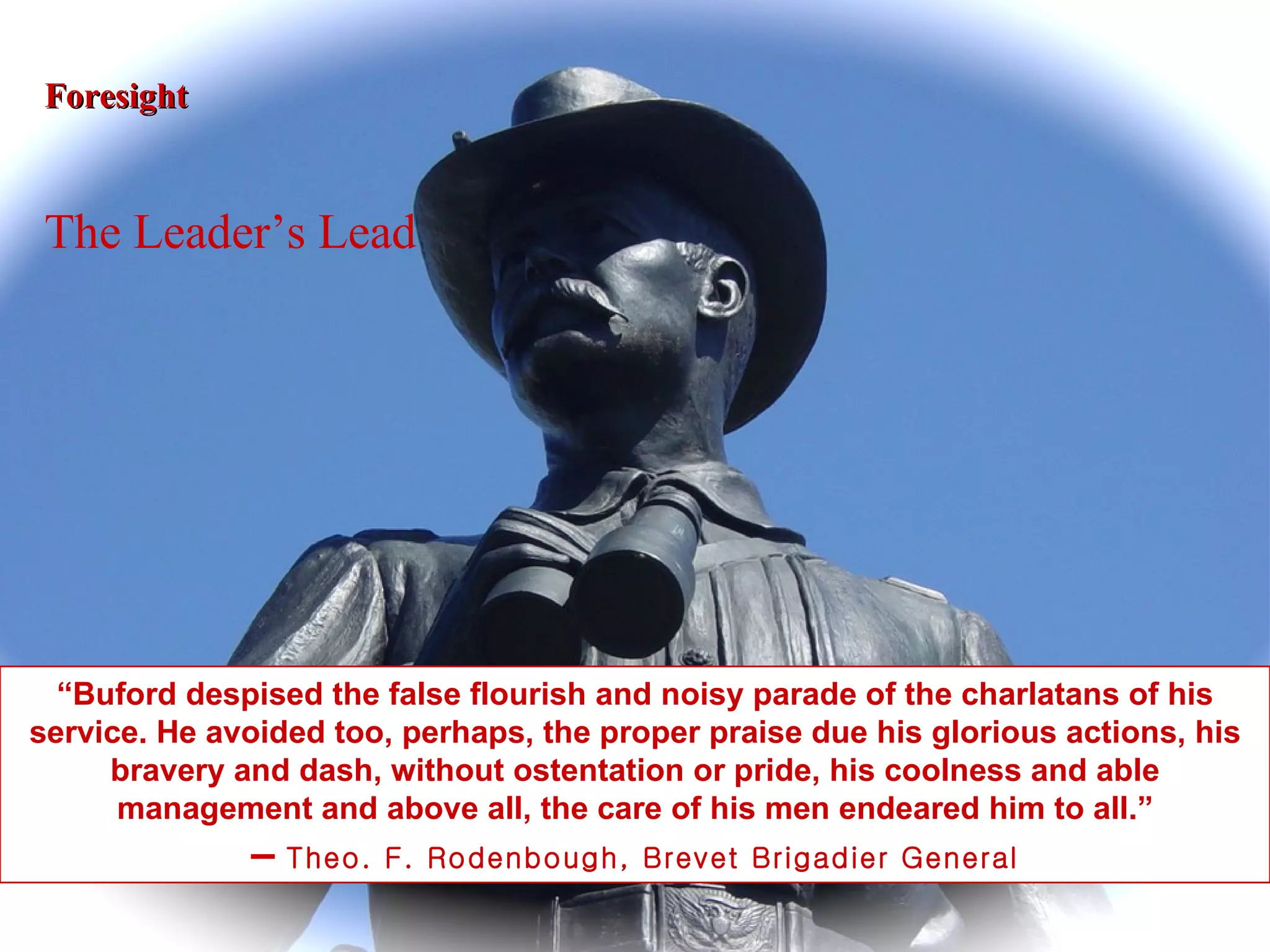 “ Buford despised the false flourish and noisy parade of the charlatans of his service. He avoided too, perhaps, the proper praise due his glorious actions, his bravery and dash, without ostentation or pride, his coolness and able management and above all, the care of his men endeared him to all.” –  Theo. F. Rodenbough, Brevet Brigadier General Foresight The Leader’s Lead 