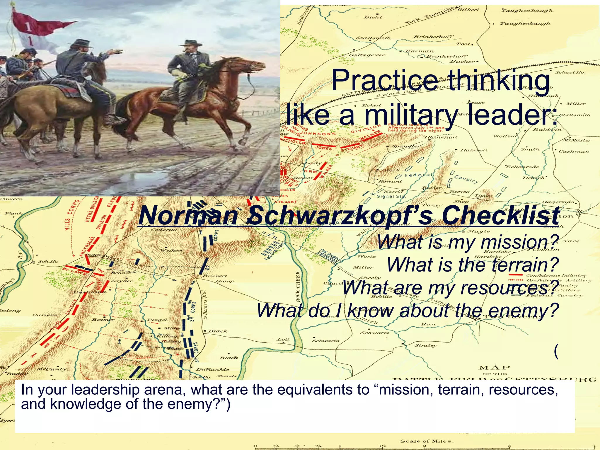 Practice thinking  like a military leader: Norman Schwarzkopf’s Checklist What is my mission? What is the terrain? What are my resources? What do I know about the enemy? ( In your leadership arena, what are the equivalents to “mission, terrain, resources, and knowledge of the enemy?”) 