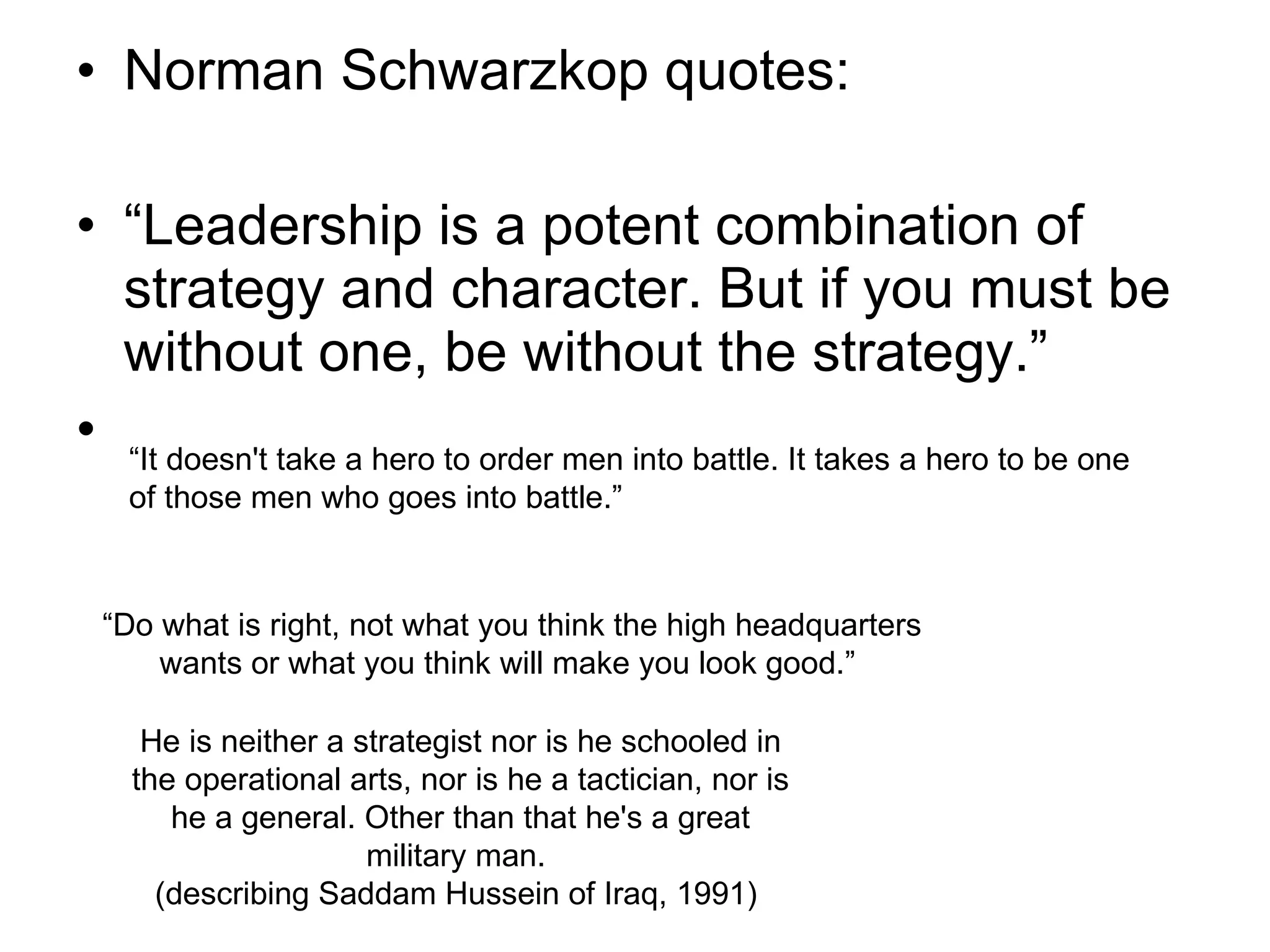 Norman Schwarzkop quotes: “ Leadership is a potent combination of strategy and character. But if you must be without one, be without the strategy.” “ It doesn't take a hero to order men into battle. It takes a hero to be one of those men who goes into battle.”  “ Do what is right, not what you think the high headquarters wants or what you think will make you look good.”  He is neither a strategist nor is he schooled in the operational arts, nor is he a tactician, nor is he a general. Other than that he's a great military man.  (describing Saddam Hussein of Iraq, 1991)  