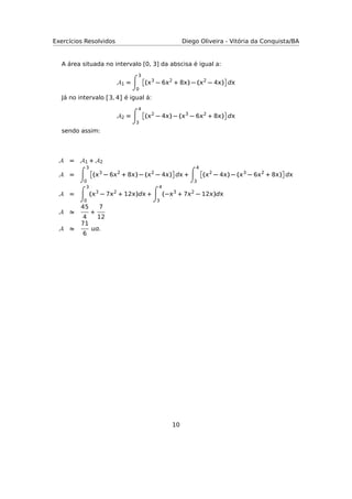 Exercícios Resolvidos Diego Oliveira - Vitória da Conquista/BA
A área situada no intervalo [0, 3] da abscisa é igual a:
A1 =
3
0
(3
− 62
+ 8) − (2
− 4) d
Já no intervalo [3, 4] é igual á:
A2 =
4
3
(2
− 4) − (3
− 62
+ 8) d
sendo assim:
A = A1 + A2
A =
3
0
(3
− 62
+ 8) − (2
− 4) d +
4
3
(2
− 4) − (3
− 62
+ 8) d
A =
3
0
(3
− 72
+ 12)d +
4
3
(−3
+ 72
− 12)d
A
45
4
+
7
12
A
71
6
.
10
 