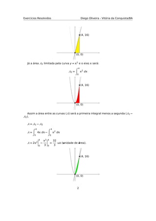 Exercícios Resolvidos Diego Oliveira - Vitória da Conquista/BA
(0, 0)
(4, 16)
Já a área A2 limitada pela curva y = 2 e o eixo  será:
A2 =
4
0
2
d
(0, 0)
(4, 16)
Assim a área entre as curvas (A) será a primeira integral menos a segunda (A1 −
A2).
A = A1 − A2
A =
4
0
4 d −
4
0
2
d
A = 22
4
0
−
3
3
4
0
=
32
3
 (unidade de área).
(0, 0)
(4, 16)
2
 