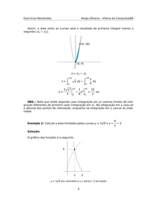 Exercícios Resolvidos Diego Oliveira - Vitória da Conquista/BA
Assim, a área entre as curvas será o resultado da primeira integral menos a
segunda (A1 − A2).
(0, 0)
(4, 16)
A = A1 − A2
A =
16
0
y dy −
16
0
y
4
dy
A =
2 y3
3
16
0
−
1
8
y2
16
0
=
32
3

OBS.: Note que neste segundo caso (integração em y) usamos limites de inte-
gração diferentes do primeiro caso (integração em x). Na integração em x usou-se
a abscisa dos pontos de interseção, enquanto na integração em y usa-se as orde-
nadas.
Exemplo 2: Calcule a área limitadas pelas curvas y = 3  e y =
6

− 3.
Solução:
O gráﬁco das funções é o seguinte:
21
3
y = 3  em vermelho e y = (6/) − 3 em preto
4
 