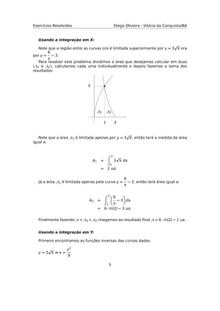 Exercícios Resolvidos Diego Oliveira - Vitória da Conquista/BA
Usando a integração em X:
Note que a região entre as curvas ora é limitada superiormente por y = 3  ora
por y =
6

− 3.
Para resolver este problema dividimos a área que desejamos calcular em duas
(A1 e A2), calculamos cada uma individualmente e depois fazemos a soma dos
resultados.
A1 A2
21
3
Note que a área A1 é limitada apenas por y = 3 , então terá a medida da área
igual a:
A1 =
1
0
3  d
= 2 
Já a área A2 é limitada apenas pela curva y =
6

− 3, então terá área igual a:
A2 =
2
1
6

− 3 d
= 6 · n|2| − 3 
Finalmente fazendo A = A1 + A2 chegamos ao resultado ﬁnal A = 6 · n|2| − 1 ua .
Usando a integração em Y:
Primeiro encontramos as funções inversas das curvas dadas.
y = 3  ⇒  =
y2
9
5
 