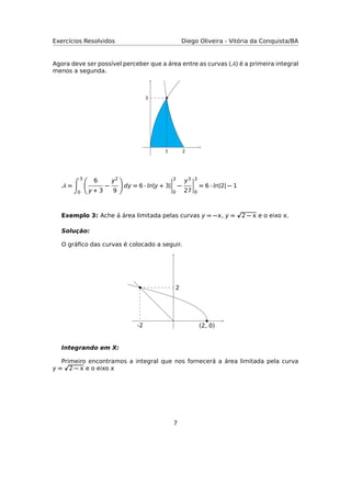 Exercícios Resolvidos Diego Oliveira - Vitória da Conquista/BA
Agora deve ser possível perceber que a área entre as curvas (A) é a primeira integral
menos a segunda.
21
3
A =
3
0
6
y + 3
−
y2
9
dy = 6 · n|y + 3|
3
0
−
y3
27
3
0
= 6 · n|2| − 1
Exemplo 3: Ache á área limitada pelas curvas y = −, y = 2 −  e o eixo .
Solução:
O gráﬁco das curvas é colocado a seguir.
2
-2 (2, 0)
Integrando em X:
Primeiro encontramos a integral que nos fornecerá a área limitada pela curva
y = 2 −  e o eixo 
7
 