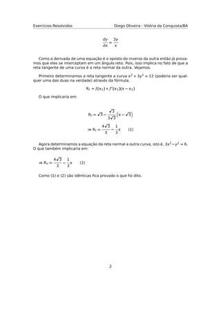 Exercícios Resolvidos Diego Oliveira - Vitória da Conquista/BA
dy
d
=
3y

Como a derivada de uma equação é o oposto do inverso da outra então já prova-
mos que elas se interceptam em um ângulo reto. Pois, isso implica no fato de que a
reta tangente de uma curva é a reta normal da outra. Vejamos.
Primeiro determinamos a reta tangente a curva 2 + 3y2 = 12 (poderia ser qual-
quer uma das duas na verdade) através da fórmula.
Rt = ƒ(1) + ƒ (1)( − 1)
O que implicaria em:
Rt = 3 −
3
3 3
 − 3
⇒ Rt =
4 3
3
−
1
3
 (1)
Agora determinamos a equação da reta normal a outra curva, isto é, 32 −y2 = 6.
O que também implicaria em:
⇒ Rn =
4 3
3
−
1
3
 (2)
Como (1) e (2) são idênticas ﬁca provado o que foi dito.
2
 