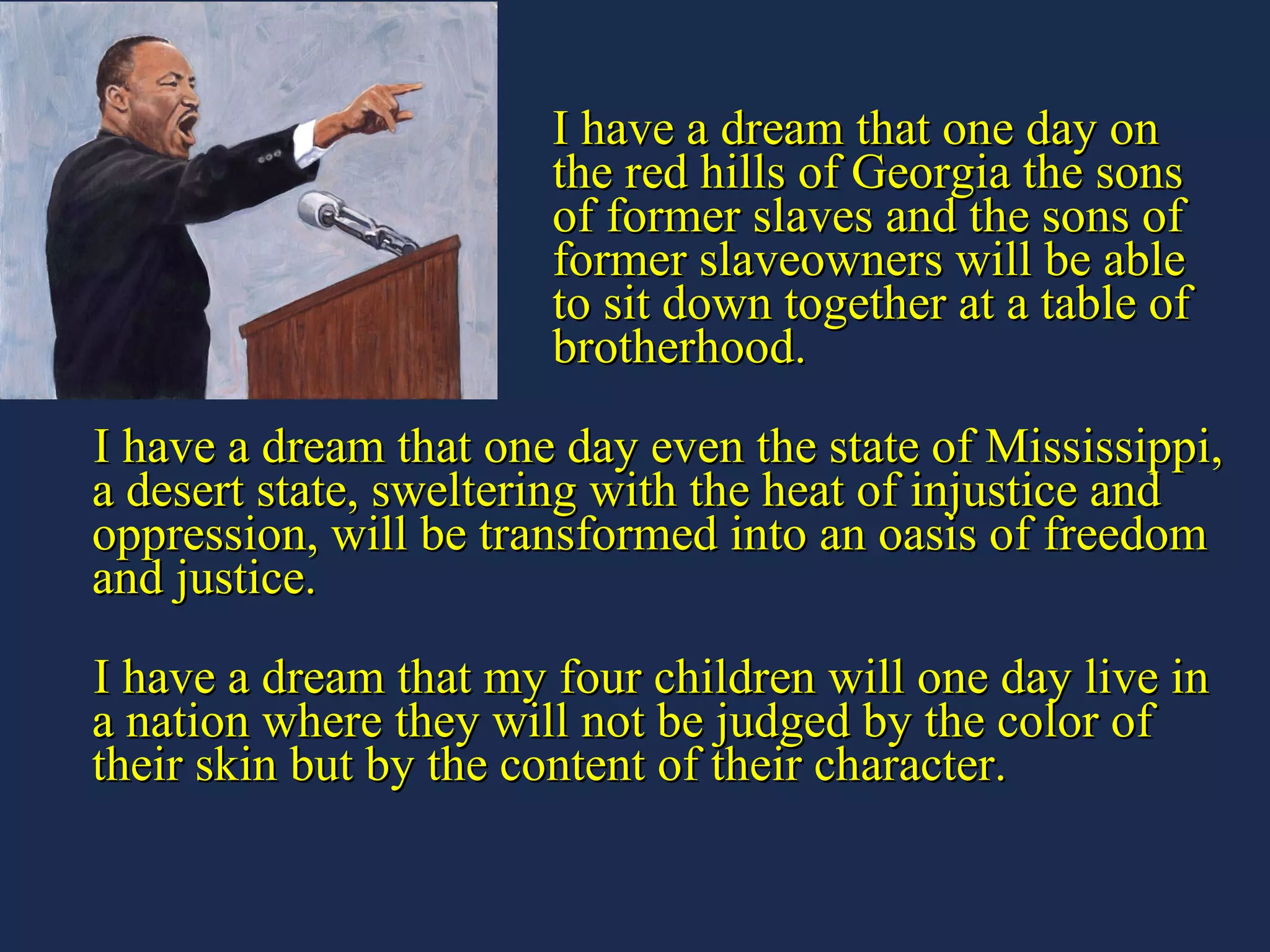 I have a dream that one day on  the red hills of Georgia the sons  of former slaves and the sons of  former slaveowners will be able  to sit down together at a table of  brotherhood. I have a dream that one day even the state of Mississippi, a desert state, sweltering with the heat of injustice and oppression, will be transformed into an oasis of freedom and justice. I have a dream that my four children will one day live in a nation where they will not be judged by the color of their skin but by the content of their character. 