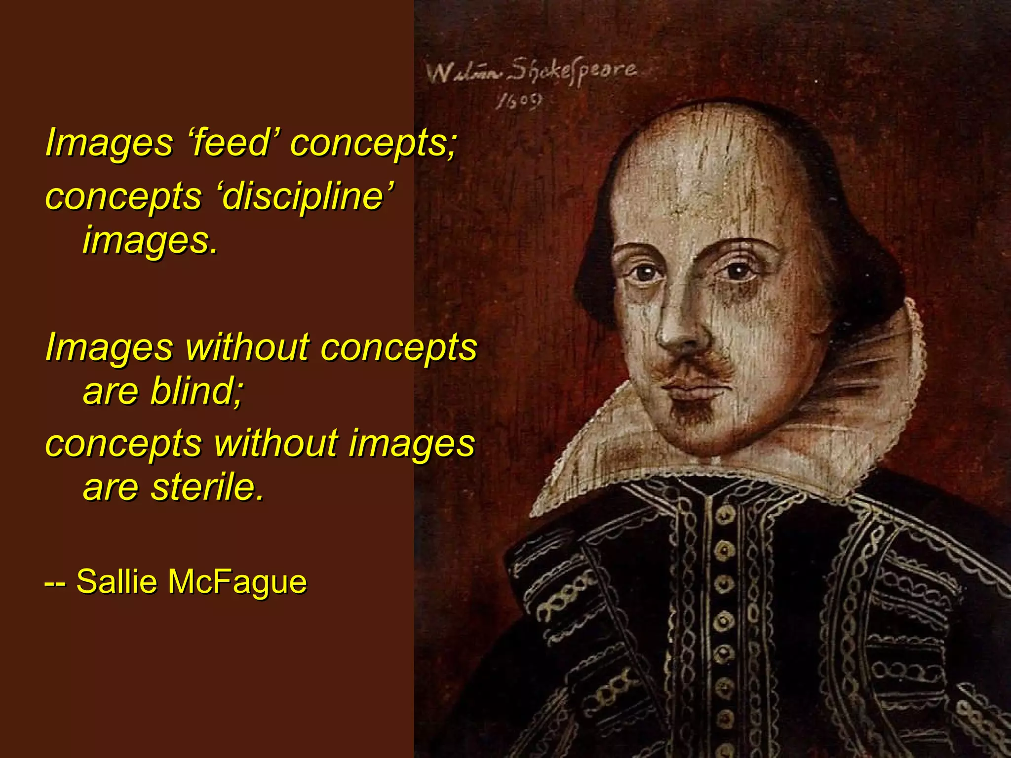 Images ‘feed’ concepts;  concepts ‘discipline’ images.  Images without concepts are blind;  concepts without images are sterile.   -- Sallie McFague 