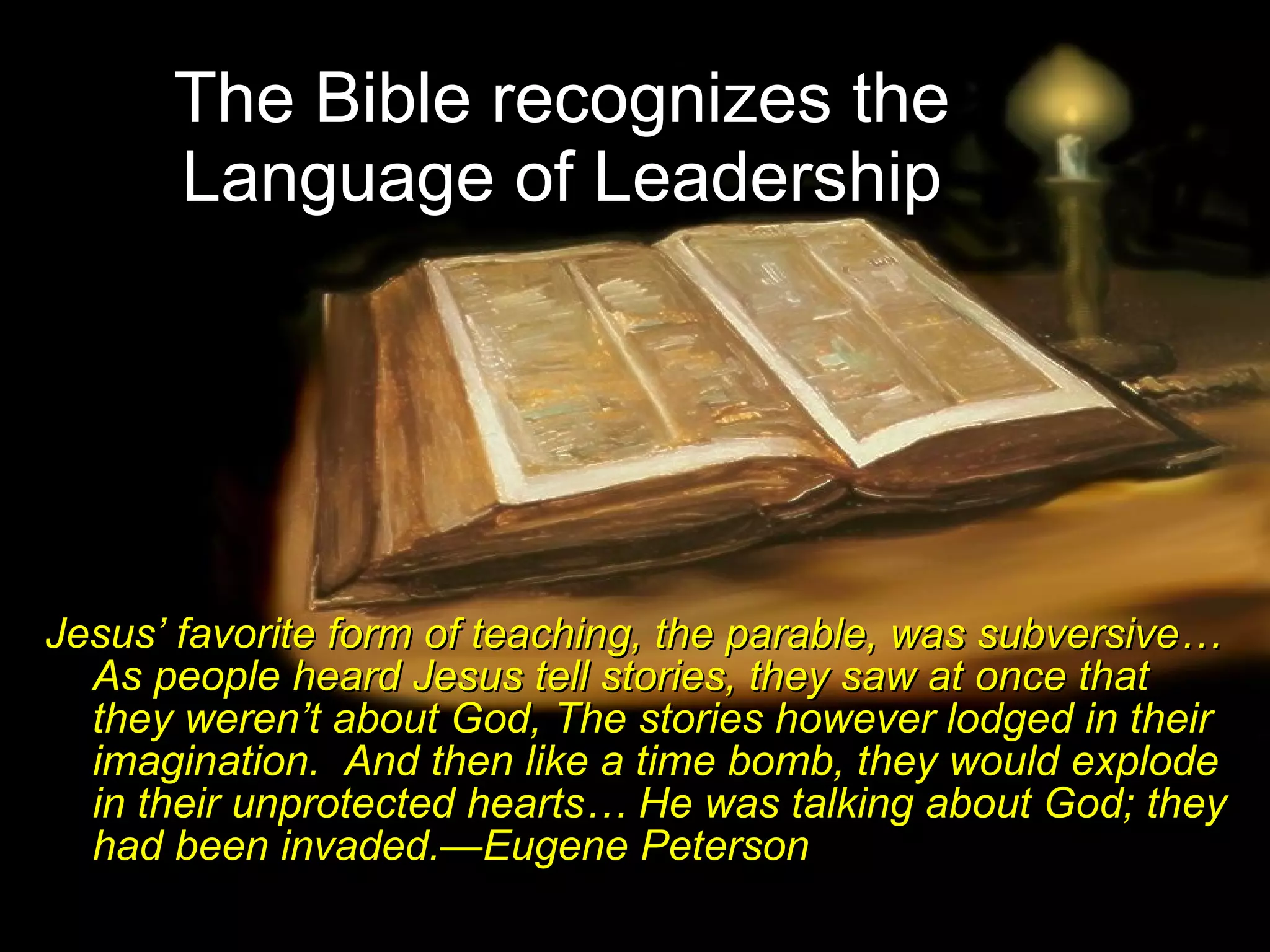 The Bible recognizes the  Language of Leadership   Jesus’ favorite form of teaching, the parable, was subversive… As people heard Jesus tell stories, they saw at once that they weren’t about God, The stories however lodged in their imagination.  And then like a time bomb, they would explode in their unprotected hearts… He was talking about God; they had been invaded.—Eugene Peterson 