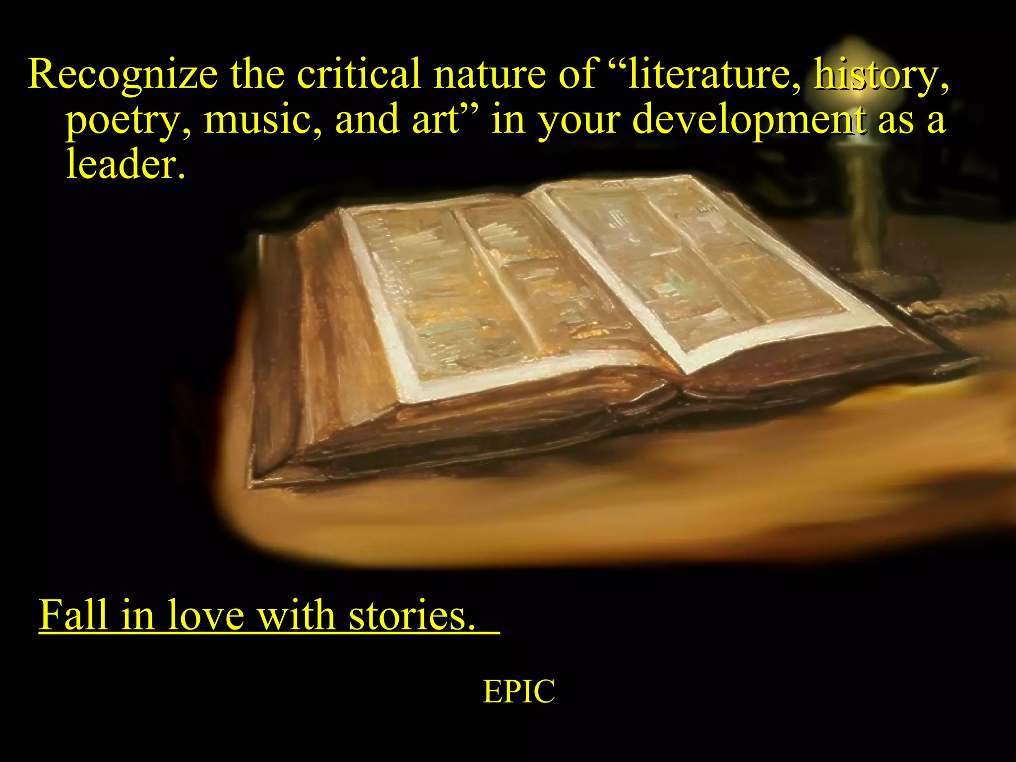 Recognize the critical nature of “literature, history, poetry, music, and art” in your development as a leader.  Fall in love with stories.  EPIC 
