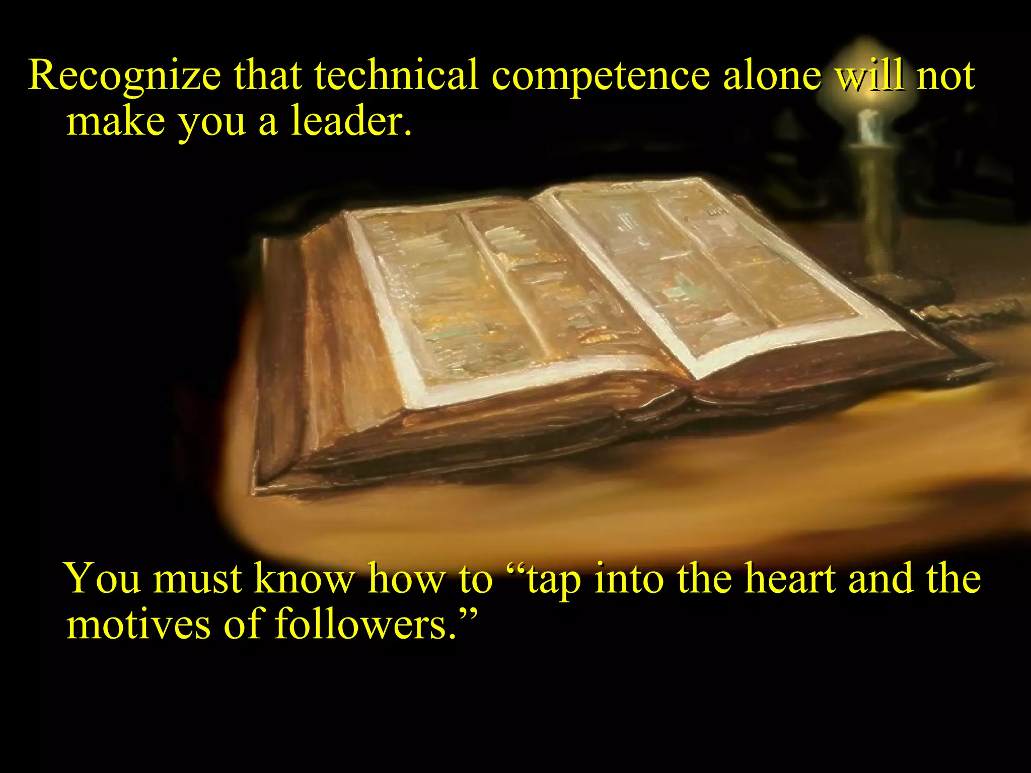 Recognize that technical competence alone will not make you a leader.  You must know how to “tap into the heart and the motives of followers.” 