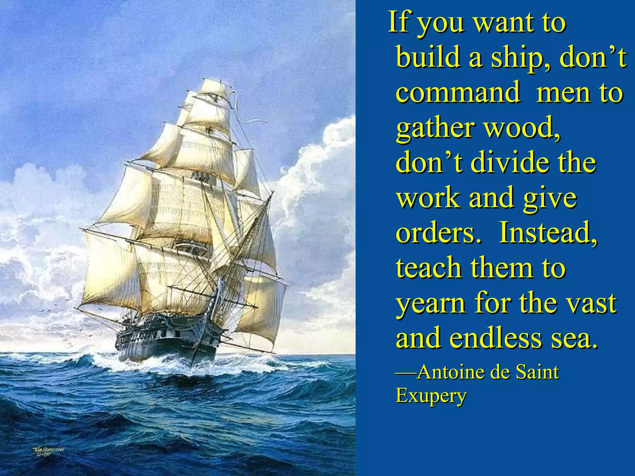 If you want to build a ship, don’t command  men to gather wood, don’t divide the work and give orders.  Instead, teach them to yearn for the vast and endless sea. — Antoine de Saint Exupery 