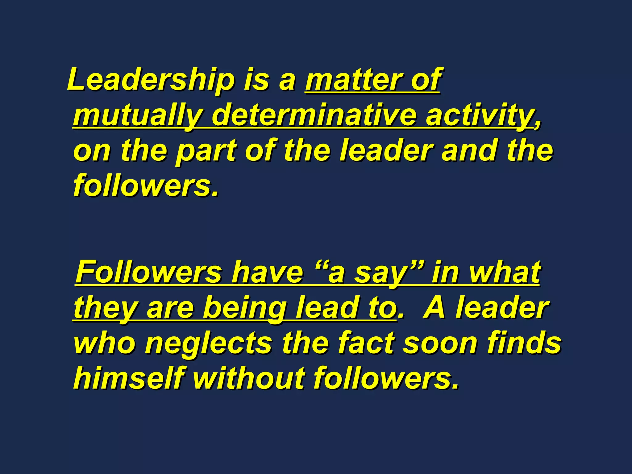 Leadership is a  matter of mutually determinative activity , on the part of the leader and the followers.  Followers have “a say” in what they are being lead to .  A leader who neglects the fact soon finds himself without followers.  