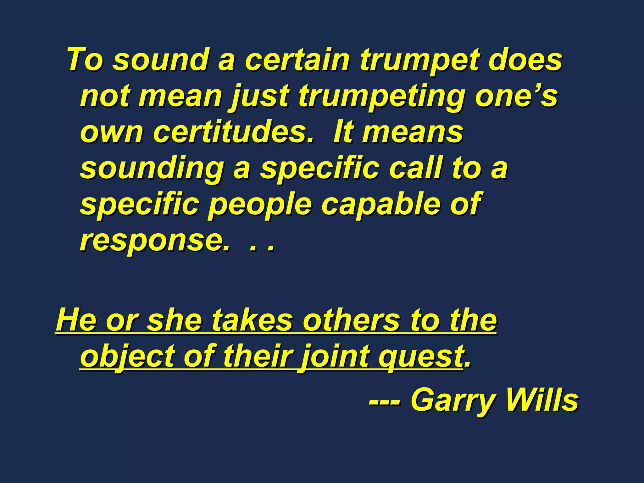 To sound a certain trumpet does not mean just trumpeting one’s own certitudes.  It means sounding a specific call to a specific people capable of response.  . .   He or she takes others to the object of their joint quest .  --- Garry Wills 