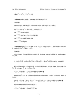 Exercícios Resolvidos Diego Oliveira - Vitória da Conquista/BA
= 2(4 − 32 + 5)(43 − 6)
Exemplo 5: Encontre a derivada de ƒ() = esen 2θ
Solução
Fazendo h() = e e g() = sen(2θ) então pela regra da cadeia:
Dθƒ() = (Dθ (eθ) ◦ sen(2θ)) · Dθ(sen(2θ))
= esen(2θ)· Dθ(sen(2θ))
= esen(2θ)· (Dθ(sen(θ)) ◦ 2θ) · Dθ(2θ)
= esen(2θ) · ((cos(θ)) ◦ 2θ) · 2)
= 2esen(2θ)(cos(2θ))
Exemplo 6: Se ƒ(3) = 2, g(3) = −4, ƒ (3) = 3 e g (3) = −2, encontre a derivada
de h() = ƒ().g2() para  = 3.
Solução
Para resolver esse problema temos de recordar a propriedade do produto para
derivada.
Se h() = ƒ() · g() então h () = ƒ ()g() + ƒ()g () (Regra do produto)
O que desejamos é determinar a derivada de h() = ƒ() · g2() quando  = 3.
Usando a regra do produto então:
h () = ƒ ()g2() + (g2()) ƒ() (Equação 1)
Note que g2() = 2 ◦ g() (composição de função). Assim usando a regra da
cadeia:
(g2()) = (2) ◦ g() · g () = (2 ◦ g())g () = 2g()g () (Equação 2)
Usando a equação 2 na equação 1.
h () = ƒ ()g2() + 2g()g ()ƒ()
3
 