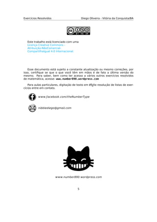 Exercícios Resolvidos Diego Oliveira - Vitória da Conquista/BA
Este trabalho está licenciado com uma
Licença Creative Commons -
Atribuição-NãoComercial-
CompartilhaIgual 4.0 Internacional.
Esse documento está sujeito a constante atualização ou mesmo correções, por
isso, certiﬁque se que o que você têm em mãos é de fato a última versão do
mesmo. Para saber, bem como ter acesso a vários outros exercícios resolvidos
de matemática, acesse: www.number890.wordpress.com
Para aulas particulares, digitação de texto em LATEXe resolução de listas de exer-
cícios entre em contato.
nbbedego@gm.com
.ƒcebook.com/theNmberType
.nmber890.ordpress.com
5
 