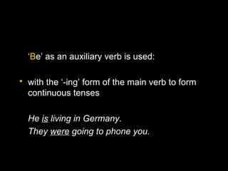 ‘Be’ as an auxiliary verb is used:

• with the ‘-ing’ form of the main verb to form
  continuous tenses

  He is living in Germany.
  They were going to phone you.
 