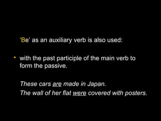 ‘Be’ as an auxiliary verb is also used:

• with the past participle of the main verb to
  form the passive.

  These cars are made in Japan.
  The wall of her flat were covered with posters.
 