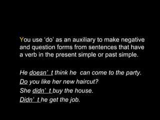 You use ‘do’ as an auxiliary to make negative
and question forms from sentences that have
a verb in the present simple or past simple.

He doesn’ t think he can come to the party.
Do you like her new haircut?
She didn’ t buy the house.
Didn’ t he get the job.
 