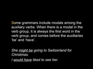 Some grammars include modals among the
auxiliary verbs. When there is a modal in the
verb group, it is always the first word in the
verb group, and comes before the auxiliaries
‘be’ and ‘have’.

She might be going to Switzerland for
Christmas.
I would have liked to see her.
 