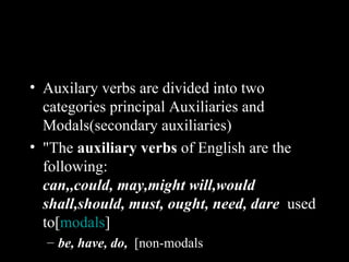 • Auxilary verbs are divided into two
  categories principal Auxiliaries and
  Modals(secondary auxiliaries)
• "The auxiliary verbs of English are the
  following:
  can,,could, may,might will,would
  shall,should, must, ought, need, dare used
  to[modals]
  – be, have, do, [non-modals
 