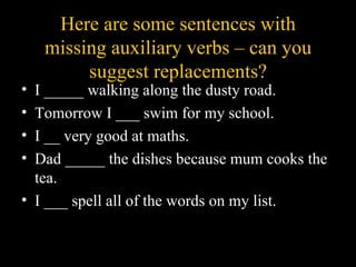 Here are some sentences with
    missing auxiliary verbs – can you
         suggest replacements?
• I _____ walking along the dusty road.
• Tomorrow I ___ swim for my school.
• I __ very good at maths.
• Dad _____ the dishes because mum cooks the
  tea.
• I ___ spell all of the words on my list.
 