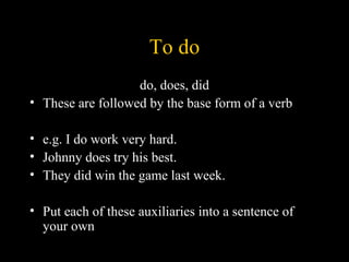 To do
                   do, does, did
• These are followed by the base form of a verb

• e.g. I do work very hard.
• Johnny does try his best.
• They did win the game last week.

• Put each of these auxiliaries into a sentence of
  your own
 