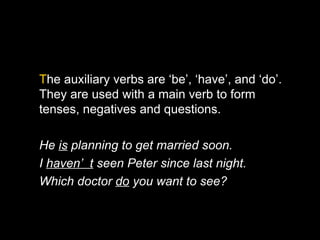 The auxiliary verbs are ‘be’, ‘have’, and ‘do’.
They are used with a main verb to form
tenses, negatives and questions.

He is planning to get married soon.
I haven’ t seen Peter since last night.
Which doctor do you want to see?
 