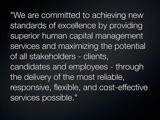 "We are committed to achieving new
standards of excellence by providing
superior human capital management
services and maximizing the potential
of all stakeholders - clients,
candidates and employees - through
the delivery of the most reliable,
responsive, ﬂexible, and cost-effective
services possible."
 