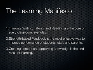The Learning Manifesto

1.Thinking, Writing, Talking, and Reading are the core of
  every classroom, everyday.
2.Strength-based Feedback is the most effective way to
  improve performance of students, staff, and parents.
3.Creating content and appplying knowledge is the end
  result of learning.
 