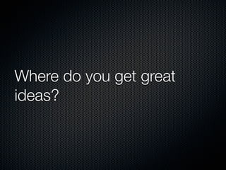 Where do you get great
ideas?
 