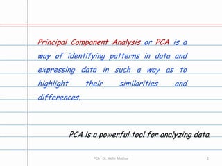 Principal Component Analysis or PCA is a way of identifying patterns in data and expressing data in such a way as to highlight their similarities and differences.PCA is a powerful tool for analyzing data.2PCA - Dr. Nidhi  Mathur