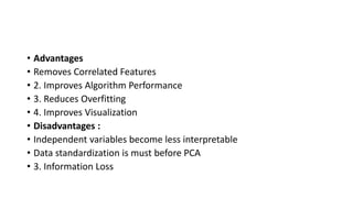 • Advantages
• Removes Correlated Features
• 2. Improves Algorithm Performance
• 3. Reduces Overfitting
• 4. Improves Visualization
• Disadvantages :
• Independent variables become less interpretable
• Data standardization is must before PCA
• 3. Information Loss
 